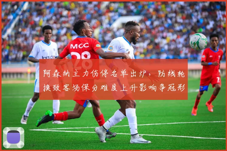 阿森纳主力伤停名单出炉，防线轮换致客场保分难度上升影响争冠形势
