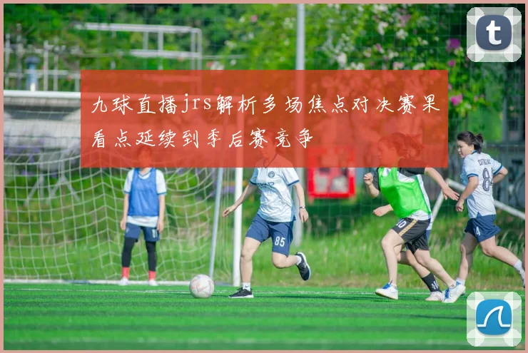 九球直播jrs解析多场焦点对决赛果看点延续到季后赛竞争