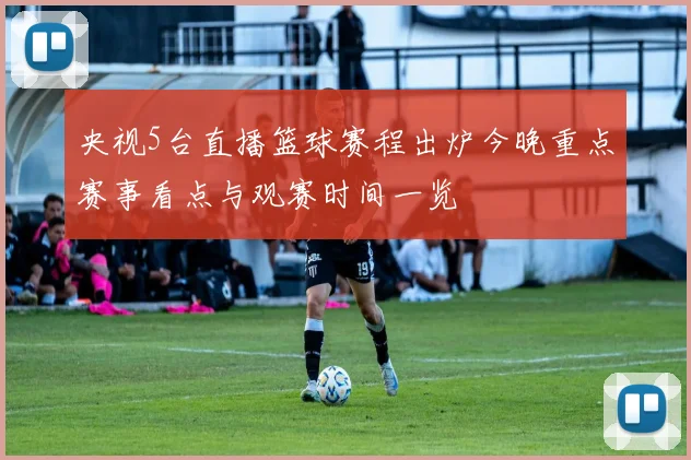 央视5台直播篮球赛程出炉今晚重点赛事看点与观赛时间一览