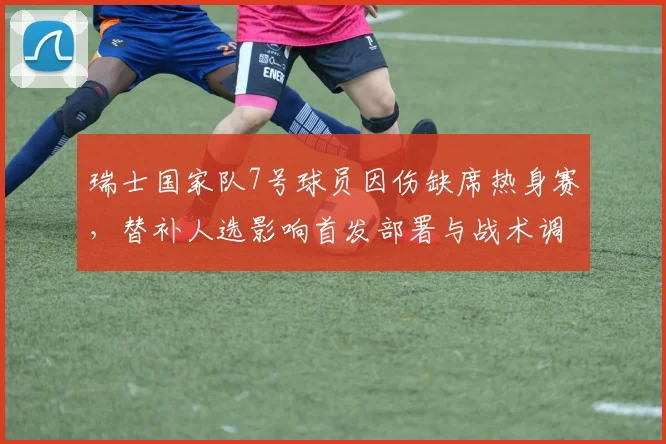 瑞士国家队7号球员因伤缺席热身赛，替补人选影响首发部署与战术调整