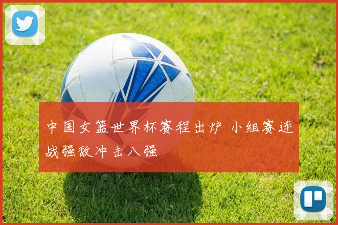 中国女篮世界杯赛程出炉 小组赛连战强敌冲击八强