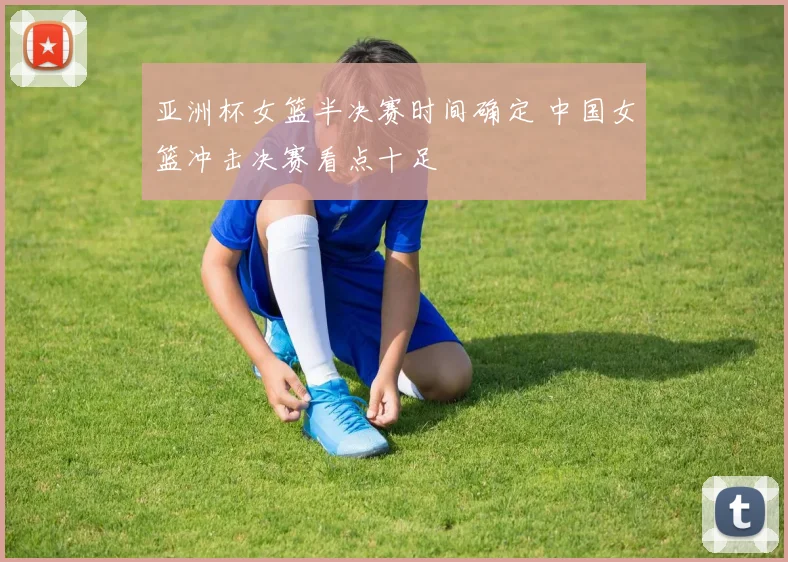 亚洲杯女篮半决赛时间确定 中国女篮冲击决赛看点十足