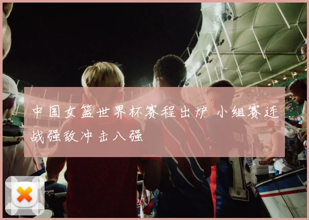 中国女篮世界杯赛程出炉 小组赛连战强敌冲击八强