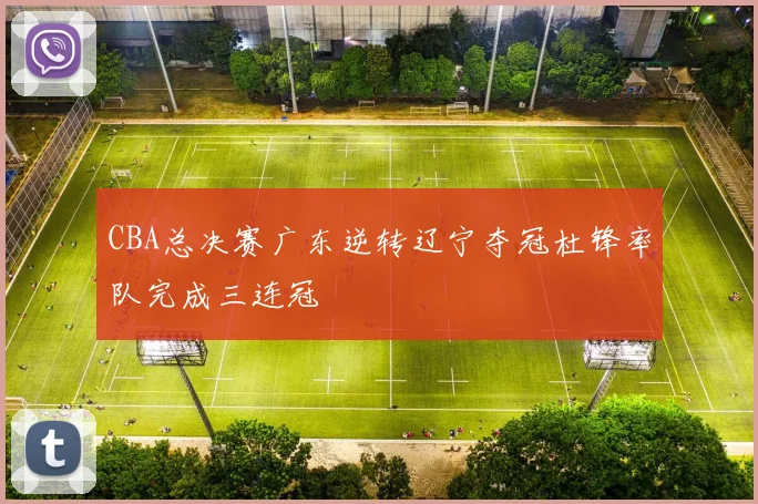CBA总决赛广东逆转辽宁夺冠杜锋率队完成三连冠