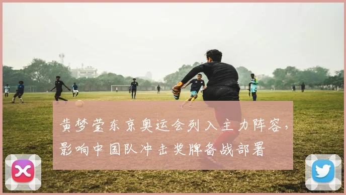 黄梦莹东京奥运会列入主力阵容，影响中国队冲击奖牌备战部署