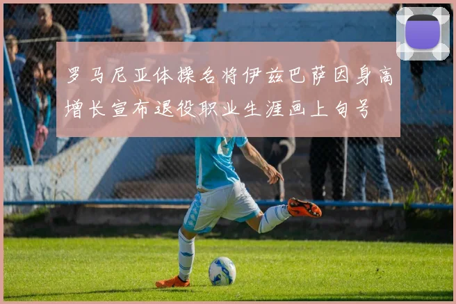 罗马尼亚体操名将伊兹巴萨因身高增长宣布退役职业生涯画上句号