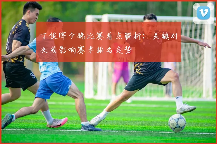丁俊晖今晚比赛看点解析：关键对决或影响赛季排名走势
