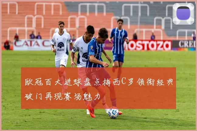 欧冠百大进球盘点梅西C罗领衔经典破门再现赛场魅力