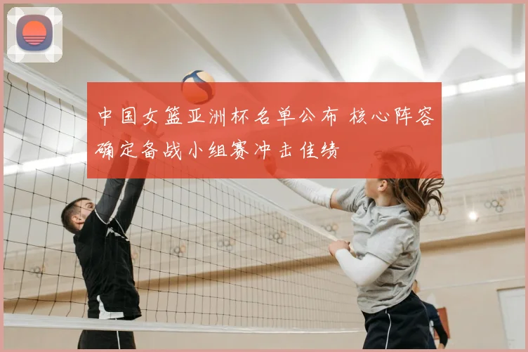 中国女篮亚洲杯名单公布 核心阵容确定备战小组赛冲击佳绩