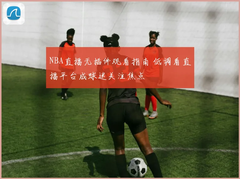 NBA直播无插件观看指南 低调看直播平台成球迷关注焦点