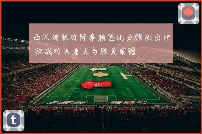 西汉姆联对阵弗赖堡比分预测出炉 欧战对决看点与胜负前瞻