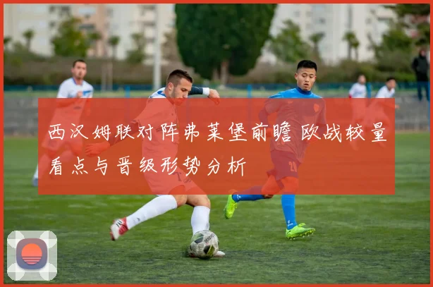 西汉姆联对阵弗莱堡前瞻 欧战较量看点与晋级形势分析