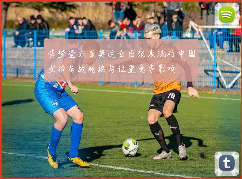 黄梦莹东京奥运会出场表现对中国女排备战轮换与位置竞争影响