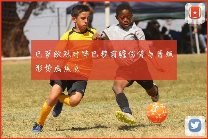 巴萨欧冠对阵巴黎前瞻伤停与晋级形势成焦点