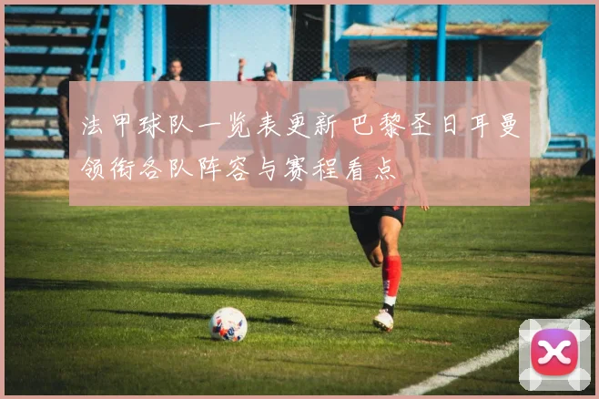 法甲球队一览表更新 巴黎圣日耳曼领衔各队阵容与赛程看点