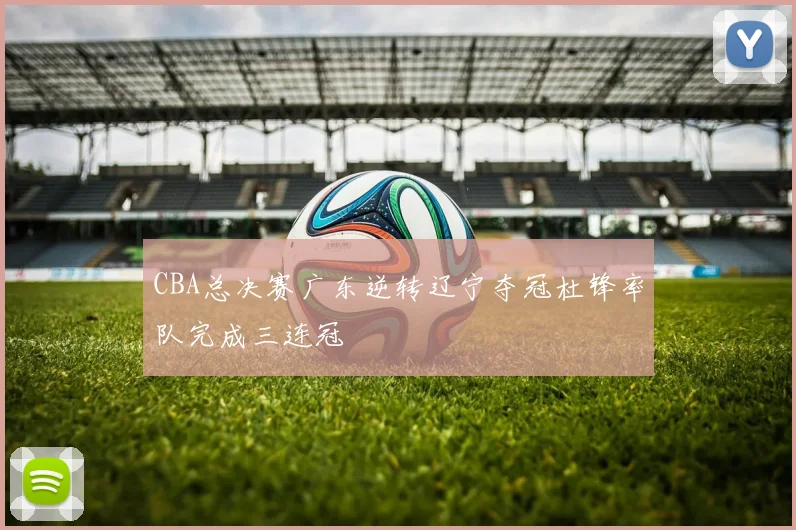 CBA总决赛广东逆转辽宁夺冠杜锋率队完成三连冠