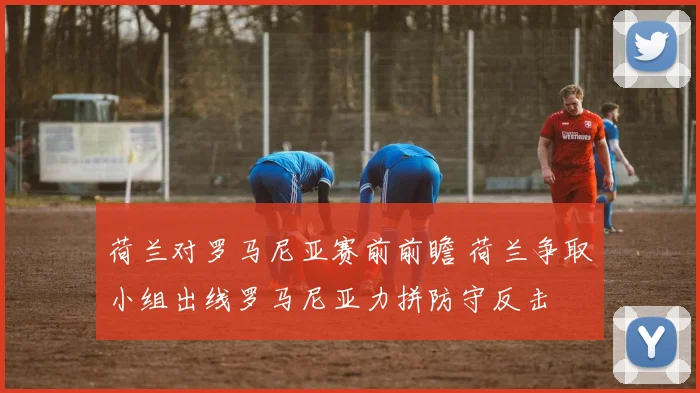 荷兰对罗马尼亚赛前前瞻 荷兰争取小组出线罗马尼亚力拼防守反击
