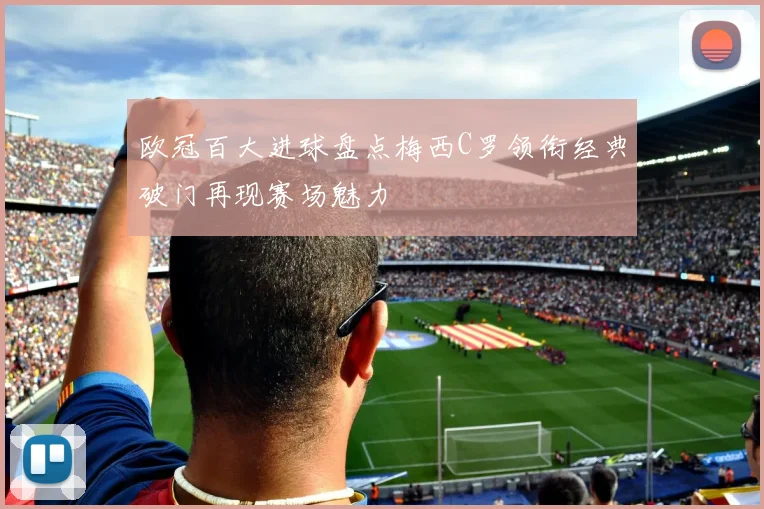 欧冠百大进球盘点梅西C罗领衔经典破门再现赛场魅力