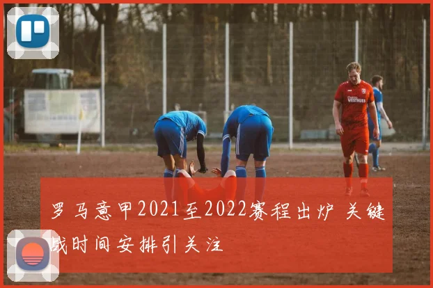 罗马意甲2021至2022赛程出炉 关键战时间安排引关注