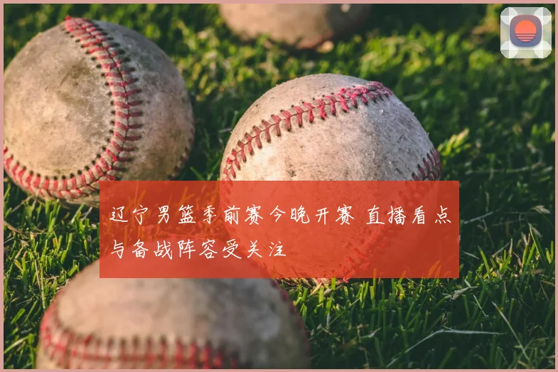 辽宁男篮季前赛今晚开赛 直播看点与备战阵容受关注