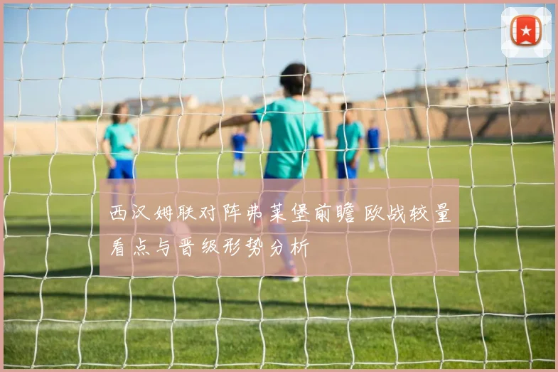 西汉姆联对阵弗莱堡前瞻 欧战较量看点与晋级形势分析