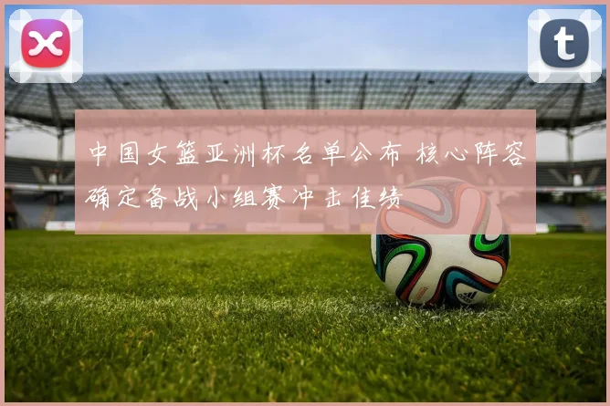 中国女篮亚洲杯名单公布 核心阵容确定备战小组赛冲击佳绩