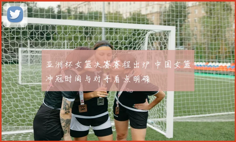 亚洲杯女篮决赛赛程出炉 中国女篮冲冠时间与对手看点明确