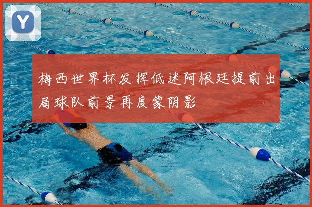 梅西世界杯发挥低迷阿根廷提前出局球队前景再度蒙阴影