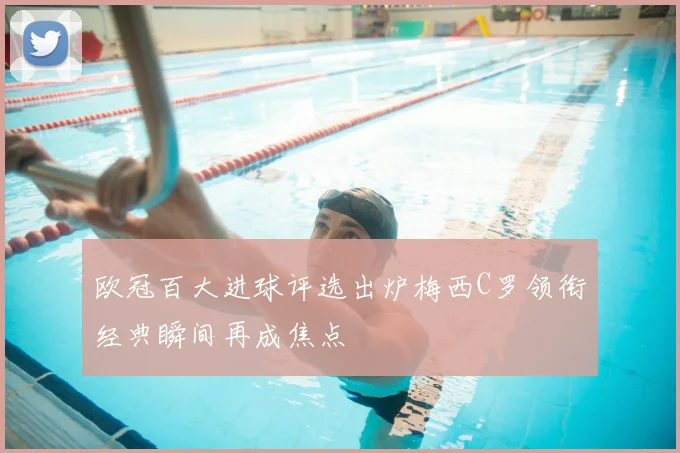 欧冠百大进球评选出炉梅西C罗领衔经典瞬间再成焦点