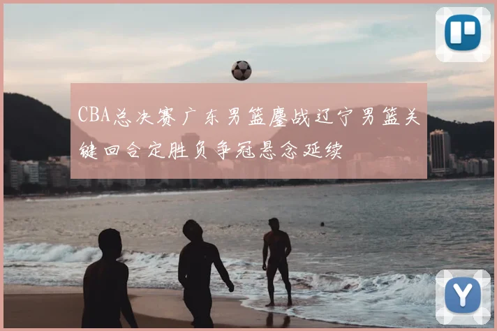CBA总决赛广东男篮鏖战辽宁男篮关键回合定胜负争冠悬念延续