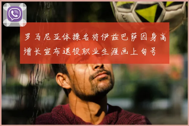 罗马尼亚体操名将伊兹巴萨因身高增长宣布退役职业生涯画上句号