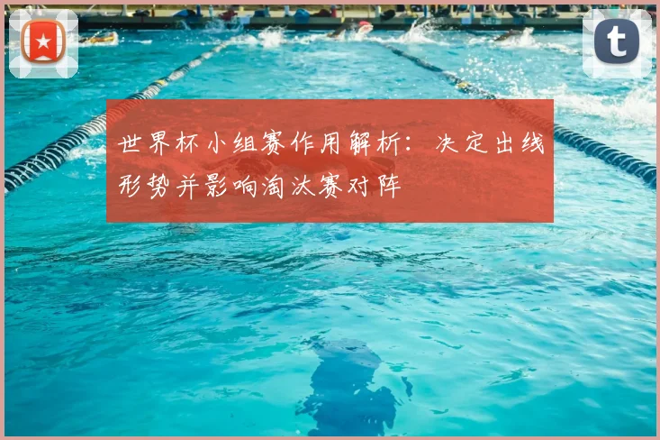 世界杯小组赛作用解析：决定出线形势并影响淘汰赛对阵