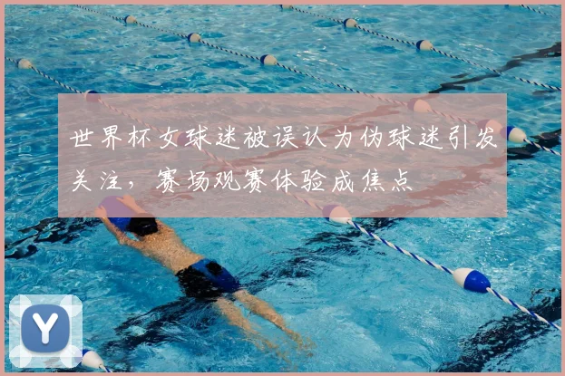 世界杯女球迷被误认为伪球迷引发关注，赛场观赛体验成焦点