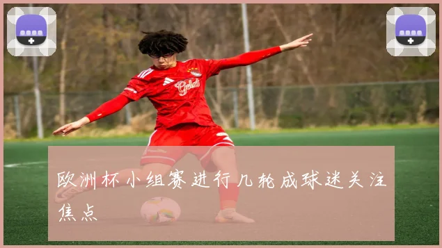 欧洲杯小组赛进行几轮成球迷关注焦点