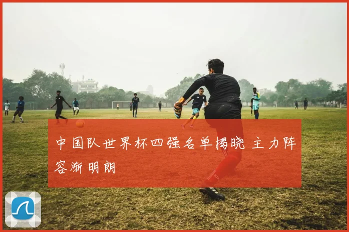中国队世界杯四强名单揭晓 主力阵容渐明朗