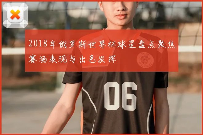 2018年俄罗斯世界杯球星盘点聚焦赛场表现与出色发挥