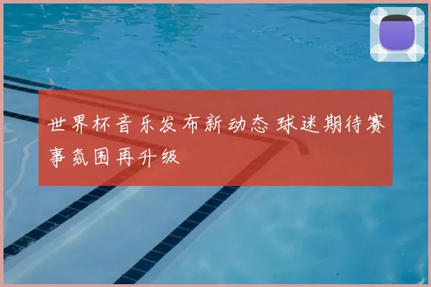 世界杯音乐发布新动态 球迷期待赛事氛围再升级