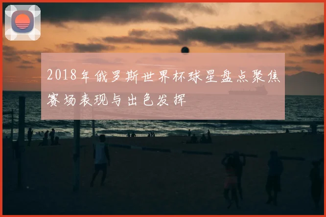 2018年俄罗斯世界杯球星盘点聚焦赛场表现与出色发挥