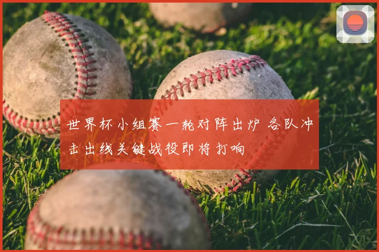 世界杯小组赛一轮对阵出炉 各队冲击出线关键战役即将打响